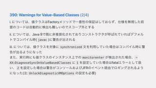 390:WarningsforValue-BasedClasses(2/4)
i.については、値クラスはFactoryメソッドで⼀意性の保証はしておらず、仕様を無視した前
提のコードは⾃動的に検出も難しいのでスコープ外とする
ii.については、Java9で既に⾮推奨化されておりコンストラクタが呼ばれていればデフォル
トでコンパイル時( javac )に警告が出される
iii.については、値クラスを対象に synchronized ⽂を利⽤していた場合はコンパイル時に警
告が出るようになった
また、実⾏時にも値クラスのインスタンス上での monitorenter が検出された場合、 -
XX:DiagnoseSyncOnValueBasedClasses に 1 を設定していた場合はfatalエラーとして扱
い、 2 を設定した場合は警告がコンソールおよびJFRのイベント経由でロギングされるよう
になった(注: UnlockDiagnosticVMOptions の設定も必要)
 