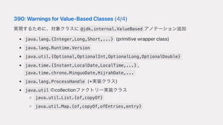 390:WarningsforValue-BasedClasses(4/4)
実現するために、対象クラスに @jdk.internal.ValueBased アノテーション追加
java.lang.{Integer,Long,Short,...} (primitivewrapperclass)
java.lang.Runtime.Version
java.util.{Optional,OptionalInt,OptionalLong,OptionalDouble}
java.time.{Instant,LocalDate,LocalTime,...} ,
java.time.chrono.MinguoDate,HijrahDate,...
java.lang.ProcessHandle (+実装クラス)
java.util のcollectionファクトリー実装クラス
java.util.List.{of,copyOf}
java.util.Map.{of,copyOf,ofEntries,entry}
 