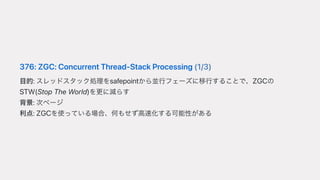 376:ZGC:ConcurrentThread-StackProcessing(1/3)
⽬的:スレッドスタック処理をsafepointから並⾏フェーズに移⾏することで、ZGCの
STW(StopTheWorld)を更に減らす
背景:次ページ
利点:ZGCを使っている場合、何もせず⾼速化する可能性がある
 