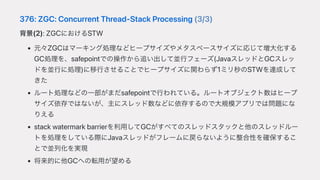 376:ZGC:ConcurrentThread-StackProcessing(3/3)
背景(2):ZGCにおけるSTW
元々ZGCはマーキング処理などヒープサイズやメタスペースサイズに応じて増⼤化する
GC処理を、safepointでの操作から追い出して並⾏フェーズ(JavaスレッドとGCスレッ
ドを並⾏に処理)に移⾏させることでヒープサイズに関わらず1ミリ秒のSTWを達成して
きた
ルート処理などの⼀部がまだsafepointで⾏われている。ルートオブジェクト数はヒープ
サイズ依存ではないが、主にスレッド数などに依存するので⼤規模アプリでは問題にな
りえる
stackwatermarkbarrierを利⽤してGCがすべてのスレッドスタックと他のスレッドルー
トを処理をしている際にJavaスレッドがフレームに戻らないように整合性を確保するこ
とで並列化を実現
将来的に他GCへの転⽤が望める
 