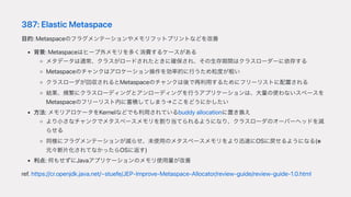 387:ElasticMetaspace
⽬的:Metaspaceのフラグメンテーションやメモリフットプリントなどを改善
背景:Metaspaceはヒープ外メモリを多く消費するケースがある
メタデータは通常、クラスがロードされたときに確保され、その⽣存期間はクラスローダーに依存する
Metaspaceのチャンクはアロケーション操作を効率的に⾏うため粒度が粗い
クラスローダが回収されるとMetaspaceのチャンクは後で再利⽤するためにフリーリストに配置される
結果、頻繁にクラスローディングとアンローディングを⾏うアプリケーションは、⼤量の使わないスペースを
Metaspaceのフリーリスト内に蓄積してしまう→ここをどうにかしたい
⽅法:メモリアロケータをKernelなどでも利⽤されているbuddyallocationに置き換え
より⼩さなチャンクでメタスペースメモリを割り当てられるようになり、クラスローダのオーバーヘッドを減
らせる
同様にフラグメンテーションが減らせ、未使⽤のメタスペースメモリをより迅速にOSに戻せるようになる(※
元々断⽚化されてなかったらOSに返す)
利点:何もせずにJavaアプリケーションのメモリ使⽤量が改善
ref.https://cr.openjdk.java.net/~stuefe/JEP-Improve-Metaspace-Allocator/review-guide/review-guide-1.0.html
 