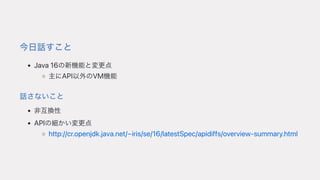今⽇話すこと
Java16の新機能と変更点
主にAPI以外のVM機能
話さないこと
⾮互換性
APIの細かい変更点
http://cr.openjdk.java.net/~iris/se/16/latestSpec/apidiffs/overview-summary.html
 