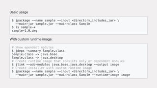 Basicusage
$ jpackage --name sample --input <directory_includes_jar> 
--main-jar sample.jar --main-class Sample
$ ls sample-*
sample-1.0.dmg
Withcustomruntimeimage:
# Show ependent modules
$ jdeps -summary Sample.class
Sample.class -> java.base
Sample.class -> java.desktop
# Create runtime image that consists only of dependent modules
$ jlink --add-modules java.base,java.desktop --output image
# Create installer with custom runtime image
$ jpackage --name sample --input <directory_includes_jar> 
--main-jar sample.jar --main-class Sample --runtime-image image
 