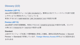Glossary(2/2)
Incubator(JEP11)
JavaAPIの試験⽤モジュール( jdk.incubator )。標準化に向けてフィードバックを得て変更
しやすいように特別なモジュールにしている
有効にするには --add-modules jdk.incubator.xxx の指定が必要
Preview(JEP12)
Java⾔語やJVMの試験機能。有効にするには --enable-preview の指定が必要。コンパイ
ル時には --resource か -source の指定も必要
Standard
上記のテストフェーズを通じて標準機能に昇格した機能。通例は2回(例:Preview->Second
Preview->Standard)で昇格しているが、Foreign-MemoryAccessAPIのように3回⽬を迎え
るのもある
 