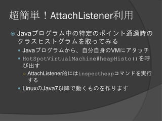 超簡単！AttachListener利用
 Javaプログラム中の特定のポイント通過時の
クラスヒストグラムを取ってみる
 Javaプログラムから、自分自身のVMにアタッチ
 HotSpotVirtualMachine#heapHisto()を呼
び出す
○ AttachListener的にはinspectheapコマンドを実行
する
 LinuxのJava7以降で動くものを作ります
 