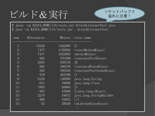ビルド＆実行
$ javac -cp $JAVA_HOME/lib/tools.jar AttachListenerTest.java
$ java -cp $JAVA_HOME/lib/tools.jar:. AttachListenerTest
num #instances #bytes class name
----------------------------------------------
1: 13228 1462888 [C
2: 7477 1136592 <constMethodKlass>
3: 7477 1022984 <methodKlass>
4: 562 701568 <constantPoolKlass>
5: 2093 536728 [B
6: 562 396376 <instanceKlassKlass>
7: 502 395520 <constantPoolCacheKlass>
8: 579 265768 [I
9: 6120 146880 java.lang.String
10: 631 76696 java.lang.Class
11: 1003 65664 [S
12: 882 55808 [Ljava.lang.Object;
13: 2278 54672 java.lang.StringBuilder
14: 900 52952 [[I
15: 52 29536 <objArrayKlassKlass>
：
ソケットバッファ
溢れに注意！
 