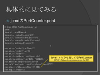 具体的に見てみる
 jcmdのPerfCounter.print
$ jcmd 2065 PerfCounter.print
2065:
java.ci.totalTime=0
java.cls.loadedClasses=379
java.cls.sharedLoadedClasses=0
java.cls.sharedUnloadedClasses=0
java.cls.unloadedClasses=0
：
sun.rt.safepointSyncTime=22
sun.rt.safepointTime=80
sun.rt.safepoints=1
sun.rt.threadInterruptSignaled=0
sun.rt.vmInitDoneTime=1365171171705
sun.threads.vmOperationTime=29
sun.urlClassLoader.readClassBytesTime=165372
sun.zip.zipFile.openTime=1010449
sun.zip.zipFiles=2
Javaレイヤから出してるPerfCounter
6878481: Add performance counters in the JDK
 