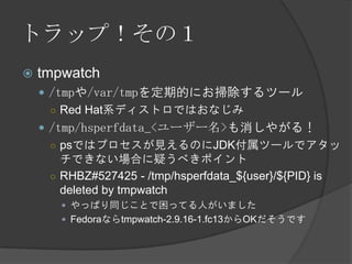 トラップ！その１
 tmpwatch
 /tmpや/var/tmpを定期的にお掃除するツール
○ Red Hat系ディストロではおなじみ
 /tmp/hsperfdata_<ユーザー名>も消しやがる！
○ psではプロセスが見えるのにJDK付属ツールでアタッ
チできない場合に疑うべきポイント
○ RHBZ#527425 - /tmp/hsperfdata_${user}/${PID} is
deleted by tmpwatch
 やっぱり同じことで困ってる人がいました
 Fedoraならtmpwatch-2.9.16-1.fc13からOKだそうです
 