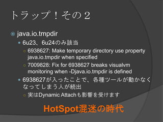 トラップ！その２
 java.io.tmpdir
 6u23、6u24のみ該当
○ 6938627: Make temporary directory use property
java.io.tmpdir when specified
○ 7009828: Fix for 6938627 breaks visualvm
monitoring when -Djava.io.tmpdir is defined
 6938627が入ったことで、各種ツールが動かなく
なってしまう人が続出
○ 実はDynamic Attachも影響を受けます
HotSpot混迷の時代
 