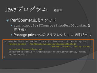 Javaプログラム ※抜粋
 PerfCounter生成メソッド
 sun.misc.PerfCounter#newPerfCounterを
呼び出す
 Package privateなのでリフレクションで呼び出し
private PerfCounter newPerfCounter(String name) throws Exception{
Method method = PerfCounter.class.getDeclaredMethod(
"newPerfCounter", String.class);
method.setAccessible(true);
PerfCounter result = (PerfCounter)method.invoke(null, name);
return result;
}
 