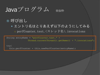 Javaプログラム ※抜粋
 呼び出し
 エントリ名はとりあえず以下のようにしてみる
○ perfCounter.test.<スレッド名>.invocations
String entryName = “perfCounter.test.” +
Thread.currentThread().getName() + ".invocations";
try{
this.perfCounter = this.newPerfCounter(entryName);
 