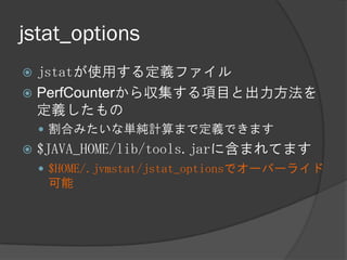 jstat_options
 jstatが使用する定義ファイル
 PerfCounterから収集する項目と出力方法を
定義したもの
 割合みたいな単純計算まで定義できます
 $JAVA_HOME/lib/tools.jarに含まれてます
 $HOME/.jvmstat/jstat_optionsでオーバーライド
可能
 