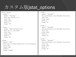 カスタム版jstat_options
option custom{
column {
header "^Threads^"
data java.threads.live
scale raw
align right
width 4
format "0"
}
column {
header "^MonitorContention^"
data sun.rt._sync_Parks
scale raw
align right
width 4
format "0"
}
column {
header "^STW^"
data (sun.rt.safepointTime/sun.os.hrt.frequency)
scale raw
align right
width 6
format "0.000"
}
column {
header "^ThreadA^"
data perfCounter.test.ThreadA.invocations
scale raw
align right
width 3
format "0"
}
column {
header "^ThreadB^"
data perfCounter.test.ThreadB.invocations
scale raw
align right
width 3
format "0"
}
column {
header "^ThreadC^"
data perfCounter.test.ThreadC.invocations
scale raw
align right
width 3
format "0"
}
}
 