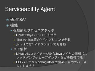 Serviceability Agent
 通称”SA”
 機能
 強制的なプロセスアタッチ
○ Linuxではptrace(2)を使用
○ jinfoやjmap等の”-F”オプションで発動
○ jstackでは”-m”オプションでも発動
 コア解析
○ LinuxではコアイメージからJavaレイヤの情報（ス
レッドダンプやヒープダンプ）などを取得可能
○ ELFバイナリをdebuginfoまで含め、自力でパース
してしまう！
 