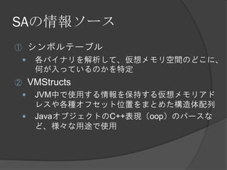 SAの情報ソース
① シンボルテーブル
 各バイナリを解析して、仮想メモリ空間のどこに、
何が入っているのかを特定
② VMStructs
 JVM中で使用する情報を保持する仮想メモリアド
レスや各種オフセット位置をまとめた構造体配列
 JavaオブジェクトのC++表現（oop）のパースな
ど、様々な用途で使用
 