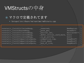 VMStructsの中身
 マクロで定義されてます
 hotspot/src/share/vm/runtime/vmStructs.cpp
：
nonstatic_field(CollectedHeap, _reserved, MemRegion) 
nonstatic_field(SharedHeap, _perm_gen, PermGen*) 
nonstatic_field(CollectedHeap, _barrier_set, BarrierSet*) 
nonstatic_field(CollectedHeap, _defer_initial_card_mark, bool) 
nonstatic_field(CollectedHeap, _is_gc_active, bool) 
nonstatic_field(CompactibleSpace, _compaction_top, HeapWord*) 
nonstatic_field(CompactibleSpace, _first_dead, HeapWord*) 
nonstatic_field(CompactibleSpace, _end_of_live, HeapWord*) 
：
 