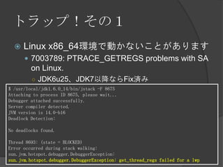 トラップ！その１
 Linux x86_64環境で動かないことがあります
 7003789: PTRACE_GETREGS problems with SA
on Linux.
○ JDK6u25、JDK7以降ならFix済み
$ /usr/local/jdk1.6.0_14/bin/jstack -F 8675
Attaching to process ID 8675, please wait...
Debugger attached successfully.
Server compiler detected.
JVM version is 14.0-b16
Deadlock Detection:
No deadlocks found.
Thread 8693: (state = BLOCKED)
Error occurred during stack walking:
sun.jvm.hotspot.debugger.DebuggerException:
sun.jvm.hotspot.debugger.DebuggerException: get_thread_regs failed for a lwp
 