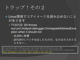 トラップ！その２
 Linux環境でコアイメージを読み込めないこと
があります
 7133122: SA throws
sun.jvm.hotspot.debugger.UnmappedAddressExce
ption when it should not
○ 全JDKに影響
○ 2012/01にパッチを出したものの、なかなか入れても
らえない…
$ /usr/local/jdk1.6.0/bin/jstack /usr/local/jdk1.6.0/bin/java core.1249
Attaching to core core.1249 from executable /usr/local/jdk1.6.0/bin/java, please wait...
Error attaching to core file: Can't attach to the core file
 