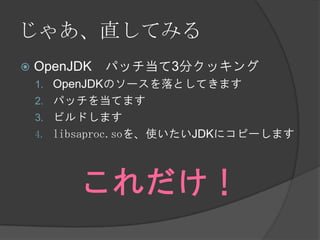 じゃあ、直してみる
 OpenJDK パッチ当て3分クッキング
1. OpenJDKのソースを落としてきます
2. パッチを当てます
3. ビルドします
4. libsaproc.soを、使いたいJDKにコピーします
これだけ！
 