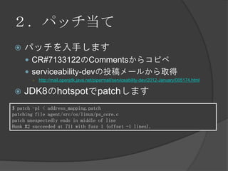 ２．パッチ当て
 パッチを入手します
 CR#7133122のCommentsからコピペ
 serviceability-devの投稿メールから取得
○ http://mail.openjdk.java.net/pipermail/serviceability-dev/2012-January/005174.html
 JDK8のhotspotでpatchします
$ patch -p1 < address_mapping.patch
patching file agent/src/os/linux/ps_core.c
patch unexpectedly ends in middle of line
Hunk #2 succeeded at 711 with fuzz 1 (offset -1 lines).
 