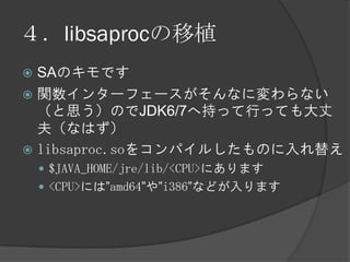 ４．libsaprocの移植
 SAのキモです
 関数インターフェースがそんなに変わらない
（と思う）のでJDK6/7へ持って行っても大丈
夫（なはず）
 libsaproc.soをコンパイルしたものに入れ替え
 $JAVA_HOME/jre/lib/<CPU>にあります
 <CPU>には”amd64”や”i386”などが入ります
 