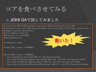 コアを食べさせてみる
 JDK6 GAで試してみました
$ /usr/local/jdk1.6.0/bin/jstack /usr/local/jdk1.6.0/bin/java core.1249
Attaching to core core.1249 from executable /usr/local/jdk1.6.0/bin/java, please wait...
Debugger attached successfully.
Server compiler detected.
JVM version is 1.6.0-b105
Deadlock Detection:
No deadlocks found.
Thread 1254: (state = BLOCKED)
Thread 1253: (state = BLOCKED)
- java.lang.Object.wait(long) @bci=0 (Interpreted frame)
- java.lang.ref.ReferenceQueue.remove(long) @bci=44, line=116 (Interpreted frame)
- java.lang.ref.ReferenceQueue.remove() @bci=2, line=132 (Interpreted frame)
- java.lang.ref.Finalizer$FinalizerThread.run() @bci=3, line=159 (Interpreted frame)
:
動いた！
 