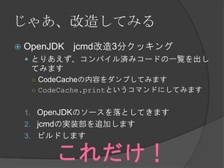 じゃあ、改造してみる
 OpenJDK jcmd改造3分クッキング
 とりあえず、コンパイル済みコードの一覧を出し
てみます
○ CodeCacheの内容をダンプしてみます
○ CodeCache.printというコマンドにしてみます
1. OpenJDKのソースを落としてきます
2. jcmdの実装部を追加します
3. ビルドします
これだけ！
 