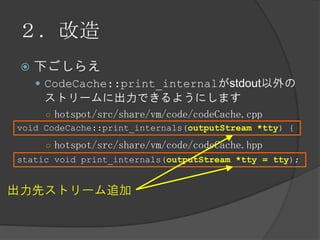 ２．改造
 下ごしらえ
 CodeCache::print_internalがstdout以外の
ストリームに出力できるようにします
○ hotspot/src/share/vm/code/codeCache.cpp
○ hotspot/src/share/vm/code/codeCache.hpp
static void print_internals(outputStream *tty = tty);
出力先ストリーム追加
void CodeCache::print_internals(outputStream *tty) {
 