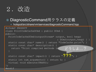 ２．改造
 DiagnosticCommand用クラスの定義
 hotspot/src/share/vm/services/diagnosticCommand.hpp
#ifndef PRODUCT
class PrintCodeCacheDCmd : public DCmd {
public:
PrintCodeCacheDCmd(outputStream* output, bool heap)
: DCmd(output,heap) { }
static const char* name() { return "CodeCache.print"; }
static const char* description() {
return "Print compiled methods in CodeCache.";
}
static const char* impact() { return “???"; }
static int num_arguments() { return 0; }
virtual void execute(TRAPS);
};
#endif
どうしよ…？
 