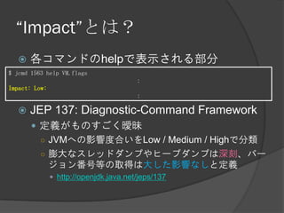 “Impact”とは？
 各コマンドのhelpで表示される部分
 JEP 137: Diagnostic-Command Framework
 定義がものすごく曖昧
○ JVMへの影響度合いをLow / Medium / Highで分類
○ 膨大なスレッドダンプやヒープダンプは深刻、バー
ジョン番号等の取得は大した影響なしと定義
 http://openjdk.java.net/jeps/137
$ jcmd 1563 help VM.flags
：
Impact: Low:
：
 