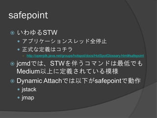 safepoint
 いわゆるSTW
 アプリケーションスレッド全停止
 正式な定義はコチラ
○ http://openjdk.java.net/groups/hotspot/docs/HotSpotGlossary.html#safepoint
 jcmdでは、STWを伴うコマンドは最低でも
Medium以上に定義されている模様
 Dynamic Attachでは以下がsafepointで動作
 jstack
 jmap
 