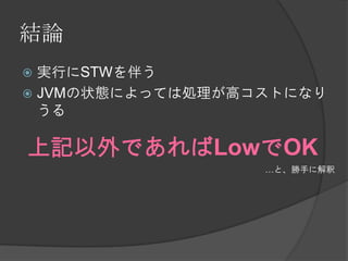 結論
 実行にSTWを伴う
 JVMの状態によっては処理が高コストになり
うる
上記以外であればLowでOK
…と、勝手に解釈
 