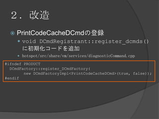 ２．改造
 PrintCodeCacheDCmdの登録
 void DCmdRegistrant::register_dcmds()
に初期化コードを追加
 hotspot/src/share/vm/services/diagnosticCommand.cpp
#ifndef PRODUCT
DCmdFactory::register_DCmdFactory(
new DCmdFactoryImpl<PrintCodeCacheDCmd>(true, false));
#endif
 