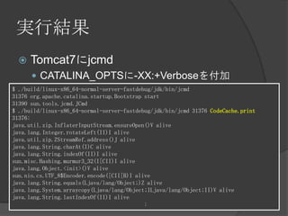 実行結果
 Tomcat7にjcmd
 CATALINA_OPTSに-XX:+Verboseを付加
$ ./build/linux-x86_64-normal-server-fastdebug/jdk/bin/jcmd
31376 org.apache.catalina.startup.Bootstrap start
31390 sun.tools.jcmd.JCmd
$ ./build/linux-x86_64-normal-server-fastdebug/jdk/bin/jcmd 31376 CodeCache.print
31376:
java.util.zip.InflaterInputStream.ensureOpen()V alive
java.lang.Integer.rotateLeft(II)I alive
java.util.zip.ZStreamRef.address()J alive
java.lang.String.charAt(I)C alive
java.lang.String.indexOf(II)I alive
sun.misc.Hashing.murmur3_32(I[CII)I alive
java.lang.Object.<init>()V alive
sun.nio.cs.UTF_8$Encoder.encode([CII[B)I alive
java.lang.String.equals(Ljava/lang/Object;)Z alive
java.lang.System.arraycopy(Ljava/lang/Object;ILjava/lang/Object;II)V alive
java.lang.String.lastIndexOf(II)I alive
:
 
