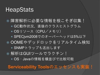HeapStats
 障害解析に必要な情報を根こそぎ収集！
 GC動作状況、直後のクラスヒストグラム
 OSリソース（CPU／メモリ）
 SPECjvm2008でのオーバーヘッドは5%以下
 OOMEやデッドロックをリアルタイム検知
 SNMPトラップも送出します
 解析はGUIツールでラクチン！
 OS・Javaの情報を横並びで比較可能
Serviceability Toolsのエッセンスも実装！
 