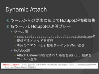 Dynamic Attach
 ツールからの要求に応じてHotSpotが情報収集
 各ツールとHotSpotの連係プレー
 ツール側
○ sun.tools.attach.HotSpotVirtualMachineの
提供するメソッドを実行
○ 専用のコマンドと引数をターゲットVMへ送信
 HotSpot側
○ Attach Listenerが指定された処理を実行し、結果を
ツールへ返却
"Attach Listener" daemon prio=10 tid=0x00007f92dc001000 nid=0x261e runnable [0x0000000000000000]
java.lang.Thread.State: RUNNABLE
 