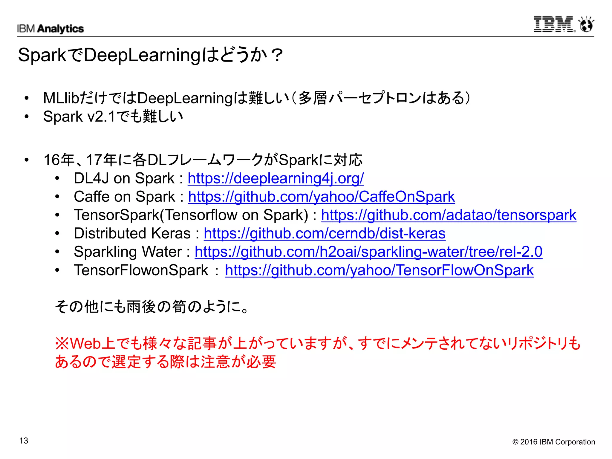 © 2016 IBM Corporation13
SparkでDeepLearningはどうか？
• MLlibだけではDeepLearningは難しい（多層パーセプトロンはある）
• Spark v2.1でも難しい
• 16年、17年に各DLフレームワークがSparkに対応
• DL4J on Spark : https://deeplearning4j.org/
• Caffe on Spark : https://github.com/yahoo/CaffeOnSpark
• TensorSpark(Tensorflow on Spark) : https://github.com/adatao/tensorspark
• Distributed Keras : https://github.com/cerndb/dist-keras
• Sparkling Water : https://github.com/h2oai/sparkling-water/tree/rel-2.0
• TensorFlowonSpark ： https://github.com/yahoo/TensorFlowOnSpark
その他にも雨後の筍のように。
※Web上でも様々な記事が上がっていますが、すでにメンテされてないリポジトリも
あるので選定する際は注意が必要
 