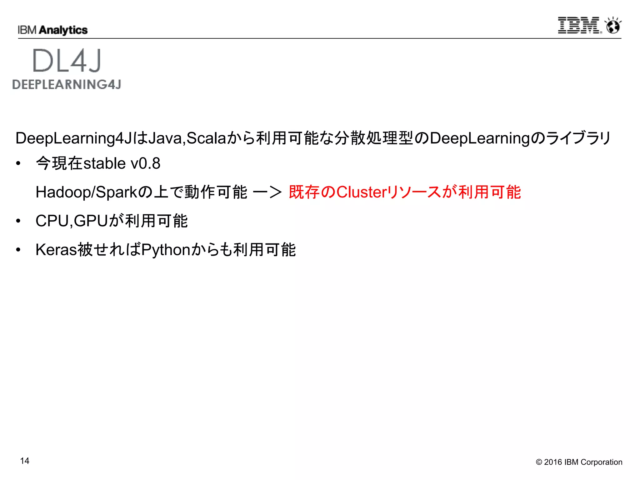 © 2016 IBM Corporation14
DeepLearning4JはJava,Scalaから利用可能な分散処理型のDeepLearningのライブラリ
• 今現在stable v0.8
Hadoop/Sparkの上で動作可能 ー＞ 既存のClusterリソースが利用可能
• CPU,GPUが利用可能
• Keras被せればPythonからも利用可能
 