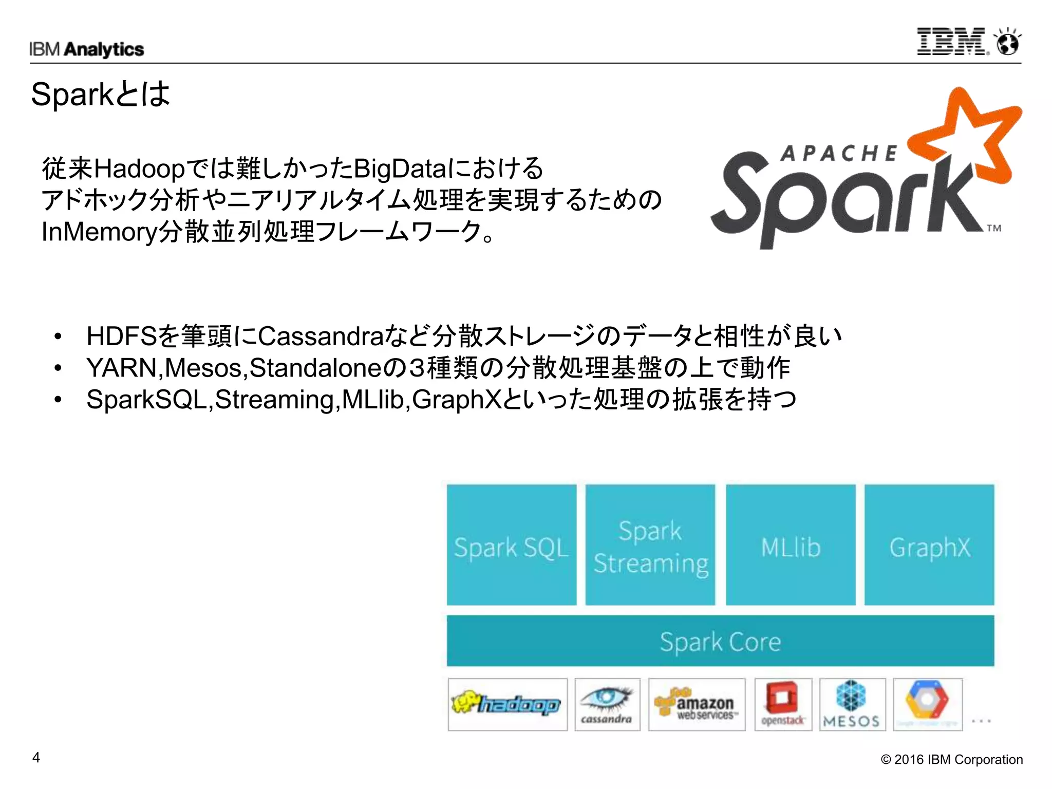 © 2016 IBM Corporation4
Sparkとは
従来Hadoopでは難しかったBigDataにおける
アドホック分析やニアリアルタイム処理を実現するための
InMemory分散並列処理フレームワーク。
• HDFSを筆頭にCassandraなど分散ストレージのデータと相性が良い
• YARN,Mesos,Standaloneの３種類の分散処理基盤の上で動作
• SparkSQL,Streaming,MLlib,GraphXといった処理の拡張を持つ
 