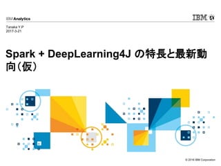 © 2016 IBM Corporation
Spark + DeepLearning4J の特長と最新動
向（仮）
Tanaka Y.P
2017-3-21
 