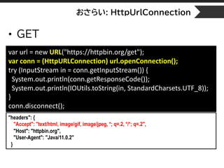 おさらい: HttpUrlConnection
• GET
var url = new URL("https://httpbin.org/get");
var conn = (HttpURLConnection) url.openConnection();
try (InputStream in = conn.getInputStream()) {
System.out.println(conn.getResponseCode());
System.out.println(IOUtils.toString(in, StandardCharsets.UTF_8));
}
conn.disconnect();
"headers": {
"Accept": "text/html, image/gif, image/jpeg, *; q=.2, */*; q=.2",
"Host": "httpbin.org",
"User-Agent": "Java/11.0.2"
}
 