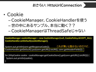 おさらい: HttpUrlConnection
• Cookie
– CookieManager, CookieHandlerを使う
– 世の中にあるサンプル、本当に動く？？
– CookieManagerはThreadSafeじゃない
CookieManager cookieManager = new CookieManager(null, CookiePolicy.ACCEPT_ALL);
CookieHandler.setDefault(cookieManager);
System.out.println(conn.getResponseCode());
CookieHandler.getDefault().put(conn.getURL().toURI(), conn.getHeaderFields());
for (HttpCookie cookie : cookieManager.getCookieStore().get(conn.getURL().toURI())) {
System.out.println(cookie);
}
これが無いと動かないのだけど..
 