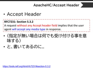ApacheHC/Accept Header
• Accept Header
• (指定が無い場合は何でも受け付ける事を意
味する)
• と、書いてあるのに..
RFC7231: Section 5.3.2
A request without ...