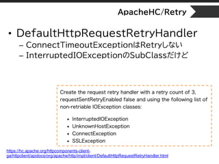 ApacheHC/Retry
• DefaultHttpRequestRetryHandler
– ConnectTimeoutExceptionはRetryしない
– InterruptedIOExceptionのSubClassだけど
https://hc.apache.org/httpcomponents-client-
ga/httpclient/apidocs/org/apache/http/impl/client/DefaultHttpRequestRetryHandler.html
 