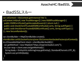 ApacheHC/BadSSL
• BadSSLスルー
var sslContext = SSLContext.getInstance("SSL");
sslContext.init(null, new TrustManager[] { new...
