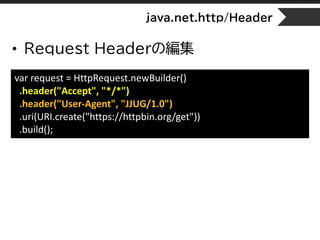 java.net.http/Header
• Request Headerの編集
var request = HttpRequest.newBuilder()
.header("Accept", "*/*")
.header("User-Agent", "JJUG/1.0")
.uri(URI.create("https://httpbin.org/get"))
.build();
 