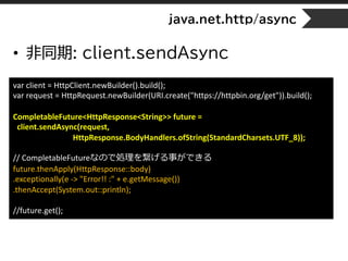 java.net.http/async
• 非同期: client.sendAsync
var client = HttpClient.newBuilder().build();
var request = HttpRequest.newBuilder(URI.create("https://httpbin.org/get")).build();
CompletableFuture<HttpResponse<String>> future =
client.sendAsync(request,
HttpResponse.BodyHandlers.ofString(StandardCharsets.UTF_8));
// CompletableFutureなので処理を繋げる事ができる
future.thenApply(HttpResponse::body)
.exceptionally(e -> "Error!! :" + e.getMessage())
.thenAccept(System.out::println);
//future.get();
 