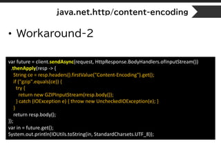 java.net.http/content-encoding
• Workaround-2
var future = client.sendAsync(request, HttpResponse.BodyHandlers.ofInputStream())
.thenApply(resp -> {
String ce = resp.headers().firstValue("Content-Encoding").get();
if ("gzip".equals(ce)) {
try {
return new GZIPInputStream(resp.body());
} catch (IOException e) { throw new UncheckedIOException(e); }
}
return resp.body();
});
var in = future.get();
System.out.println(IOUtils.toString(in, StandardCharsets.UTF_8));
 