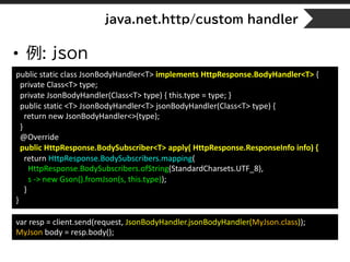 java.net.http/custom handler
• 例: json
public static class JsonBodyHandler<T> implements HttpResponse.BodyHandler<T> {
private Class<T> type;
private JsonBodyHandler(Class<T> type) { this.type = type; }
public static <T> JsonBodyHandler<T> jsonBodyHandler(Class<T> type) {
return new JsonBodyHandler<>(type);
}
@Override
public HttpResponse.BodySubscriber<T> apply( HttpResponse.ResponseInfo info) {
return HttpResponse.BodySubscribers.mapping(
HttpResponse.BodySubscribers.ofString(StandardCharsets.UTF_8),
s -> new Gson().fromJson(s, this.type));
}
}
var resp = client.send(request, JsonBodyHandler.jsonBodyHandler(MyJson.class));
MyJson body = resp.body();
 