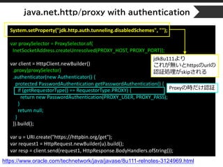 java.net.http/proxy with authentication
System.setProperty("jdk.http.auth.tunneling.disabledSchemes", "");
var proxySelector = ProxySelector.of(
InetSocketAddress.createUnresolved(PROXY_HOST, PROXY_PORT));
var client = HttpClient.newBuilder()
.proxy(proxySelector)
.authenticator(new Authenticator() {
protected PasswordAuthentication getPasswordAuthentication() {
if (getRequestorType() == RequestorType.PROXY) {
return new PasswordAuthentication(PROXY_USER, PROXY_PASS);
}
return null;
}
}).build();
var u = URI.create("https://httpbin.org/get");
var request1 = HttpRequest.newBuilder(u).build();
var resp = client.send(request1, HttpResponse.BodyHandlers.ofString());
https://www.oracle.com/technetwork/java/javase/8u111-relnotes-3124969.html
jdk8u111より
これが無いとhttpsのurlの
認証処理がskipされる
Proxyの時だけ認証
 